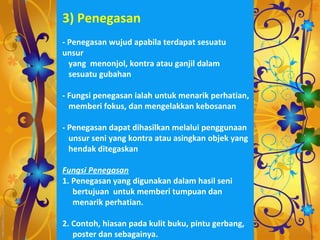 3) Penegasan
- Penegasan wujud apabila terdapat sesuatu
unsur
  yang menonjol, kontra atau ganjil dalam
  sesuatu gubahan

- Fungsi penegasan ialah untuk menarik perhatian,
  memberi fokus, dan mengelakkan kebosanan

- Penegasan dapat dihasilkan melalui penggunaan
  unsur seni yang kontra atau asingkan objek yang
  hendak ditegaskan

Fungsi Penegasan
1. Penegasan yang digunakan dalam hasil seni
   bertujuan untuk memberi tumpuan dan
   menarik perhatian.

2. Contoh, hiasan pada kulit buku, pintu gerbang,
   poster dan sebagainya.
 
