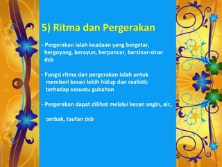5) Ritma dan Pergerakan
- Pergerakan ialah keadaan yang bergetar,
  bergoyang, berayun, berpancar, bersinar-sinar
  dsb

- Fungsi ritma dan pergerakan ialah untuk
  memberi kesan lebih hidup dan realistic
  terhadap sesuatu gubahan

- Pergerakan dapat dilihat melalui kesan angin, air,

 ombak, taufan dsb
 