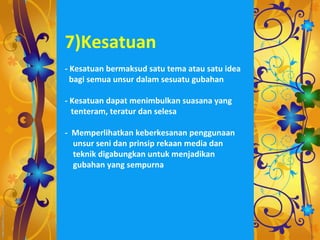 7)Kesatuan
- Kesatuan bermaksud satu tema atau satu idea
  bagi semua unsur dalam sesuatu gubahan

- Kesatuan dapat menimbulkan suasana yang
  tenteram, teratur dan selesa

- Memperlihatkan keberkesanan penggunaan
  unsur seni dan prinsip rekaan media dan
  teknik digabungkan untuk menjadikan
  gubahan yang sempurna
 