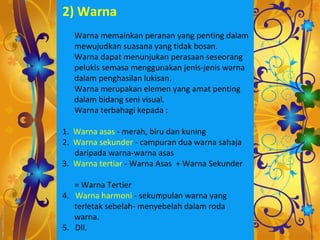 2) Warna
   Warna memainkan peranan yang penting dalam
   mewujudkan suasana yang tidak bosan.
   Warna dapat menunjukan perasaan seseorang
   pelukis semasa menggunakan jenis-jenis warna
   dalam penghasilan lukisan.
   Warna merupakan elemen yang amat penting
   dalam bidang seni visual.
   Warna terbahagi kepada :

1. Warna asas - merah, biru dan kuning
2. Warna sekunder - campuran dua warna sahaja
   daripada warna-warna asas
3. Warna tertiar - Warna Asas + Warna Sekunder

   = Warna Tertier
4. Warna harmoni - sekumpulan warna yang
   terletak sebelah- menyebelah dalam roda
   warna.
5. Dll.
 