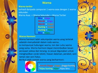 Warna
Warna tertier
terhasil daripada campuran 1 warna asas dengan 1 warna
sekunder.
Warna Asas + Warna Sekunder = Warna Tertier
                    Biru + Ungu
                    Merah + Ungu
                    Merah + Jingga
                    Kuning + Jingga
                    Kuning + Hijau
                    Biru + Hijau
 Warna Harmoni
 Warna harmoni ialah sekumpulan warna yang terletak
 sebelah-menyebelah dalam roda warna.
 Ia mempunyai hubungan warna, ton dan suhu warna
 yang sama. Warna harmoni dapat menimbulkan kesan
 perasaan selesa dan tenang. Ia sesuai digunakan untuk
 menghasilkan corak tekstil, hiasan dalaman, perabot, seni
 taman dan seni halus.
 Berikut ialah contoh warna yang berharmoni:

                    *merah jingga, jingga, jingga kuning
                    *hijau kuning, hijau, hijau biru
 