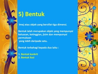5) Bentuk
Imej atau objek yang bersifat tiga dimensi.

Bentuk ialah merupakan objek yang mempunyai
keluasan, ketinggian, jisim dan mempunyai
permukaan
yang lebih daripada satu.

Bentuk terbahagi kepada dua iaitu :

1. Bentuk konkrit
2. Bentuk ilusi
 
