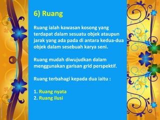 6) Ruang
Ruang ialah kawasan kosong yang
terdapat dalam sesuatu objek ataupun
jarak yang ada pada di antara kedua-dua
objek dalam sesebuah karya seni.

Ruang mudah diwujudkan dalam
menggunakan garisan grid perspektif.

Ruang terbahagi kepada dua iaitu :

1. Ruang nyata
2. Ruang ilusi
 