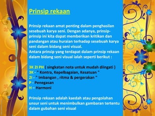 Prinsip rekaan

Prinsip rekaan amat penting dalam penghasilan
sesebuah karya seni. Dengan adanya, prinsip-
prinsip ini kita dapat memberikan kritikan dan
pandangan atau huraian terhadap sesebuah karya
seni dalam bidang seni visual.
Antara prinsip yang terdapat dalam prinsip rekaan
dalam bidang seni visual ialah seperti berikut :

3K 2I PH ( singkatan nota untuk mudah diingati )
3K - " Kontra, Kepelbagaian, Kesatuan "
2I - " Imbangan , ritma & pergerakan "
P - Penegasan
H – Harmoni

Prinsip rekaan adalah kaedah atau pengolahan
unsur seni untuk menimbulkan gambaran tertentu
dalam gubahan seni visual
 