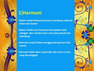 1)Harmoni
- Dalam istilah bahasa harmoni membawa maksud
  aman dan damai

- Dalam istilah seni harmoni merupakan hasil
  ulangan dan rentak unsur seni yang sesuai dan
  seimbang

- Harmoni wujud dalam penggunaan garisan dan
  warna

- Harmoni tidak akan wujud jika ada unsur-unsur
  yang bercanggah
 