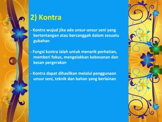 2) Kontra
- Kontra wujud jika ada unsur-unsur seni yang
  bertentangan atau bercanggah dalam sesuatu
  gubahan

- Fungsi kontra ialah untuk menarik perhatian,
  memberi fokus, mengelakkan kebosanan dan
  kesan pergerakan

- Kontra dapat dihasilkan melalui penggunaan
  unsur seni, teknik dan bahan yang berlainan
 