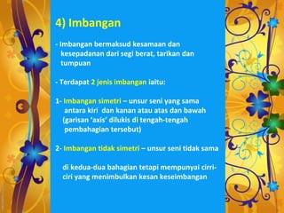 4) Imbangan
- Imbangan bermaksud kesamaan dan
   kesepadanan dari segi berat, tarikan dan
   tumpuan

- Terdapat 2 jenis imbangan iaitu:

1- Imbangan simetri – unsur seni yang sama
   antara kiri dan kanan atau atas dan bawah
  (garisan ‘axis’ dilukis di tengah-tengah
   pembahagian tersebut)

2- Imbangan tidak simetri – unsur seni tidak sama

  di kedua-dua bahagian tetapi mempunyai cirri-
  ciri yang menimbulkan kesan keseimbangan
 