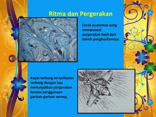 Ritma dan Pergerakan
                              Corak pualaman yang
                              mempunyai
                              pergerakan hasil dari
                              teknik penghasilannya.




Kapal terbang ini kelihatan
terbang dengan laju
menunjukkan pergerakan
kerana penggunaan
garisan-garisan serong
 