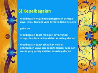6) Kepelbagaian
- Kepelbagaian wujud hasil penggunaan pelbagai
  gaya, nilai, dan idea yang berbeza dalam sesuatu

 gubahan

- Kepelbagaian dapat memberi gaya, variasi,
  tenaga, dan daya tarikan dalam sesuatu gubahan

- Kepelbagaian dapat dihasilkan melalui
  penggunaan unsur seni seperti garisan, rupa dan
  warna yang pelbagai dalam sesuatu gubahan
 
