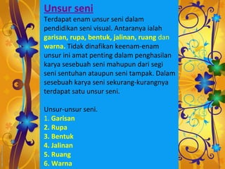 Unsur seni
Terdapat enam unsur seni dalam
pendidikan seni visual. Antaranya ialah
garisan, rupa, bentuk, jalinan, ruang dan
warna. Tidak dinafikan keenam-enam
unsur ini amat penting dalam penghasilan
karya sesebuah seni mahupun dari segi
seni sentuhan ataupun seni tampak. Dalam
sesebuah karya seni sekurang-kurangnya
terdapat satu unsur seni.

Unsur-unsur seni.
1. Garisan
2. Rupa
3. Bentuk
4. Jalinan
5. Ruang
6. Warna
 