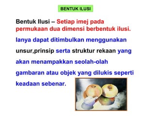 BENTUK ILUSI
Bentuk Ilusi – Setiap imej pada
permukaan dua dimensi berbentuk ilusi.
Ianya dapat ditimbulkan menggunakan
unsur,prinsip serta struktur rekaan yang
akan menampakkan seolah-olah
gambaran atau objek yang dilukis seperti
keadaan sebenar.
 