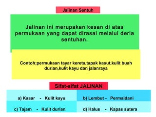 Jalinan Sentuh
Jalinan ini merupakan kesan di atas
permukaan yang dapat dirasai melalui deria
sentuhan.
Contoh;permukaan tayar kereta,tapak kasut,kulit buah
durian,kulit kayu dan jalanraya
Sifat-sifat JALINAN
a) Kasar - Kulit kayu
c) Tajam - Kulit durian d) Halus - Kapas sutera
b) Lembut - Permaidani
 