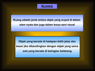 RUANG
Ruang adalah jarak antara objek yang wujud di dalam
alam nyata dan juga dalam karya seni visual
Objek yang berada di hadapan lebih jelas dan
besar jika dibandingkan dengan objek yang sama
saiz yang berada di bahagian belakang.
 