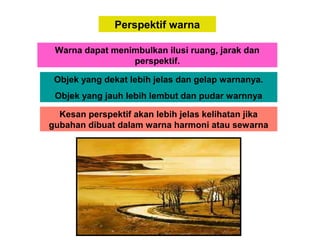 Perspektif warna
Warna dapat menimbulkan ilusi ruang, jarak dan
perspektif.
Objek yang dekat lebih jelas dan gelap warnanya.
Objek yang jauh lebih lembut dan pudar warnnya
Kesan perspektif akan lebih jelas kelihatan jika
gubahan dibuat dalam warna harmoni atau sewarna
 