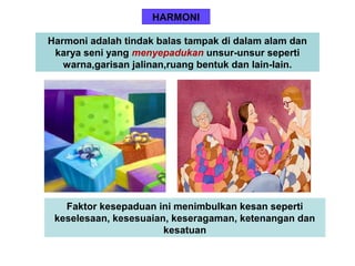 HARMONI
Harmoni adalah tindak balas tampak di dalam alam dan
karya seni yang menyepadukan unsur-unsur seperti
warna,garisan jalinan,ruang bentuk dan lain-lain.
Faktor kesepaduan ini menimbulkan kesan seperti
keselesaan, kesesuaian, keseragaman, ketenangan dan
kesatuan
 