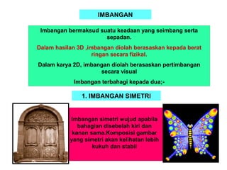 IMBANGAN
Imbangan bermaksud suatu keadaan yang seimbang serta
sepadan.
Dalam hasilan 3D ,imbangan diolah berasaskan kepada berat
ringan secara fizikal.
Dalam karya 2D, imbangan diolah berasaskan pertimbangan
secara visual
Imbangan terbahagi kepada dua;-
Imbangan simetri wujud apabila
bahagian disebelah kiri dan
kanan sama.Komposisi gambar
yang simetri akan kelihatan lebih
kukuh dan stabil
1. IMBANGAN SIMETRI
 