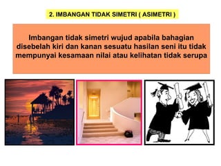 2. IMBANGAN TIDAK SIMETRI ( ASIMETRI )
Imbangan tidak simetri wujud apabila bahagian
disebelah kiri dan kanan sesuatu hasilan seni itu tidak
mempunyai kesamaan nilai atau kelihatan tidak serupa
 