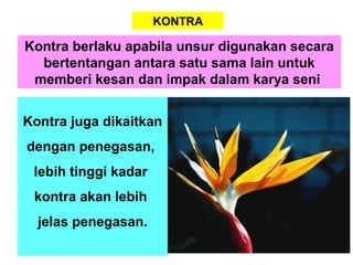 KONTRA
Kontra berlaku apabila unsur digunakan secara
bertentangan antara satu sama lain untuk
memberi kesan dan impak dalam karya seni
Kontra juga dikaitkan
dengan penegasan,
lebih tinggi kadar
kontra akan lebih
jelas penegasan.
 