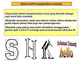 Olahan RUPA menghasilkan mukataip
-Rupa boleh diolah menjadi bentuk huruf yang dikenali sebagai
rupa huruf atau mukataip
-Mukataip merupakan salah satu elemen rekaan dalam rekabentuk
grafik seperti poster,iklan,logo dan pembungkusan.
-Mukataip yang paling asas boleh dihasilkan menggunakan
garisan grid 3 unit X 5 unit bagi semua huruf kecuali I,M,Q dan W.
 