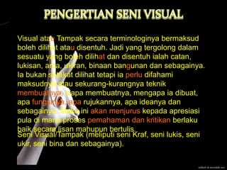 Visual atau Tampak secara terminologinya bermaksud
boleh dilihat atau disentuh. Jadi yang tergolong dalam
sesuatu yang boleh dilihat dan disentuh ialah catan,
lukisan, arca, ukiran, binaan bangunan dan sebagainya.
Ia bukan setakat dilihat tetapi ia perlu difahami
maksudnya atau sekurang-kurangnya teknik
membuatnya, siapa membuatnya, mengapa ia dibuat,
apa fungsinya, apa rujukannya, apa ideanya dan
sebagainya. Maka ini akan menjurus kepada apresiasi
pula di mana proses pemahaman dan kritikan berlaku
baik secara lisan mahupun bertulis.
Seni Visual/Tampak (meliputi seni Kraf, seni lukis, seni
ukir, seni bina dan sebagainya).

                                                     zulfazli sk serendah 2011
 