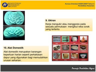Kursus Orientasi KSSR DSKP Tahun 4
Pendidikan Kesenian
10. Alat Domestik
Alat domestik merupakan barangan
keperluan harian seperti perkakasan
dapur yang digunakan bagi memudahkan
urusan seharian.
9. Ukiran
Kerja mengukir atau menggores pada
sesuatu permukaan mengikut reka corak
yang tertentu
 