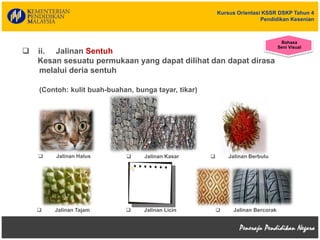 Kursus Orientasi KSSR DSKP Tahun 4
Pendidikan Kesenian
 Jalinan Halus  Jalinan Kasar  Jalinan Berbulu
 Jalinan Tajam  Jalinan Licin  Jalinan Bercorak
 ii. Jalinan Sentuh
Kesan sesuatu permukaan yang dapat dilihat dan dapat dirasa
melalui deria sentuh
(Contoh: kulit buah-buahan, bunga tayar, tikar)
Bahasa
Seni Visual
 