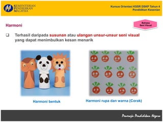 Kursus Orientasi KSSR DSKP Tahun 4
Pendidikan Kesenian
Harmoni
 Terhasil daripada susunan atau ulangan unsur-unsur seni visual
yang dapat menimbulkan kesan menarik
Harmoni rupa dan warna (Corak)Harmoni bentuk
Bahasa
Seni Visual
 