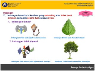 Kursus Orientasi KSSR DSKP Tahun 4
Pendidikan Kesenian
Imbangan simetri pada objek buatan manusia
Imbangan
 Imbangan bermaksud keadaan yang sebanding atau tidak berat
sebelah, sama ada secara ilusi ataupun nyata.
Imbangan Simetri pada Alam Semulajadi
2. Imbangan tidak simetri
1. Imbangan simetri
Imbangan Tidak simetri pada objek buatan manusia Imbangan Tidak Simetri pada Alam Semulajadi
Bahasa
Seni Visual
 
