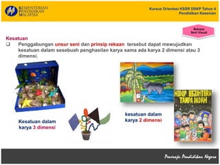 Kursus Orientasi KSSR DSKP Tahun 4
Pendidikan Kesenian
Kesatuan
 Penggabungan unsur seni dan prinsip rekaan tersebut dapat mewujudkan
kesatuan dalam sesebuah penghasilan karya sama ada karya 2 dimensi atau 3
dimensi.
kesatuan dalam
karya 2 dimensiKesatuan dalam
karya 3 dimensi
Bahasa
Seni Visual
 