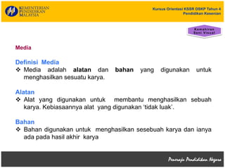 Kursus Orientasi KSSR DSKP Tahun 4
Pendidikan Kesenian
Media
Definisi Media
 Media adalah alatan dan bahan yang digunakan untuk
menghasilkan sesuatu karya.
Alatan
 Alat yang digunakan untuk membantu menghasilkan sebuah
karya. Kebiasaannya alat yang digunakan ‘tidak luak’.
Bahan
 Bahan digunakan untuk menghasilkan sesebuah karya dan ianya
ada pada hasil akhir karya
 