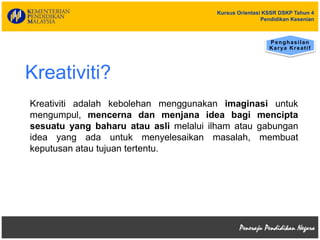 Kursus Orientasi KSSR DSKP Tahun 4
Pendidikan Kesenian
Kreativiti?
Penghasilan
Karya Kreatif
Kreativiti adalah kebolehan menggunakan imaginasi untuk
mengumpul, mencerna dan menjana idea bagi mencipta
sesuatu yang baharu atau asli melalui ilham atau gabungan
idea yang ada untuk menyelesaikan masalah, membuat
keputusan atau tujuan tertentu.
 