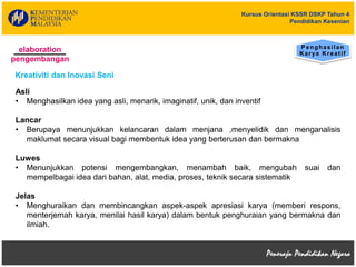 Kursus Orientasi KSSR DSKP Tahun 4
Pendidikan Kesenian
Asli
• Menghasilkan idea yang asli, menarik, imaginatif, unik, dan inventif
Lancar
• Berupaya menunjukkan kelancaran dalam menjana ,menyelidik dan menganalisis
maklumat secara visual bagi membentuk idea yang berterusan dan bermakna
Luwes
• Menunjukkan potensi mengembangkan, menambah baik, mengubah suai dan
mempelbagai idea dari bahan, alat, media, proses, teknik secara sistematik
Jelas
• Menghuraikan dan membincangkan aspek-aspek apresiasi karya (memberi respons,
menterjemah karya, menilai hasil karya) dalam bentuk penghuraian yang bermakna dan
ilmiah.
elaboration
pengembangan
Penghasilan
Karya Kreatif
Kreativiti dan Inovasi Seni
 