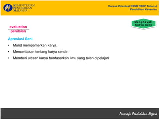 Kursus Orientasi KSSR DSKP Tahun 4
Pendidikan Kesenian
evaluation
penilaian
Apresiasi Seni
• Murid mempamerkan karya.
• Menceritakan tentang karya sendiri
• Memberi ulasan karya berdasarkan ilmu yang telah dipelajari
Menghayati
Karya Seni
 