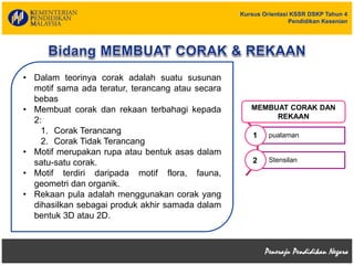 Kursus Orientasi KSSR DSKP Tahun 4
Pendidikan Kesenian
• Dalam teorinya corak adalah suatu susunan
motif sama ada teratur, terancang atau secara
bebas
• Membuat corak dan rekaan terbahagi kepada
2:
1. Corak Terancang
2. Corak Tidak Terancang
• Motif merupakan rupa atau bentuk asas dalam
satu-satu corak.
• Motif terdiri daripada motif flora, fauna,
geometri dan organik.
• Rekaan pula adalah menggunakan corak yang
dihasilkan sebagai produk akhir samada dalam
bentuk 3D atau 2D.
pualaman
Stensilan
1
2
MEMBUAT CORAK DAN
REKAAN
 