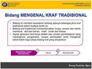 Kursus Orientasi KSSR DSKP Tahun 4
Pendidikan Kesenian
• Bidang ini memberi kesedaran tentang adanya beberapa jenis kraf
tradisional dalam budaya tanah air.
• Bidang kraf tradisional memperkenalkan fungsi, proses dan teknik
membuat, alat dan bahan, motif, corak dan hiasan.
• Aspek apresiasi hasil kerja adalah satu proses pembelajaran yang
merangkumi pengenalan, proses pembuatan serta mengenali
tokoh-tokoh bagi setiap bidang kraf yang dinyatakan.
MENGENAL KRAF
TRADISIONAL
Ukiran Alat Domestik
1 2
 