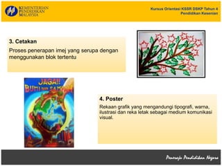 Kursus Orientasi KSSR DSKP Tahun 4
Pendidikan Kesenian
3. Cetakan
Proses penerapan imej yang serupa dengan
menggunakan blok tertentu
4. Poster
Rekaan grafik yang mengandungi tipografi, warna,
ilustrasi dan reka letak sebagai medium komunikasi
visual.
 