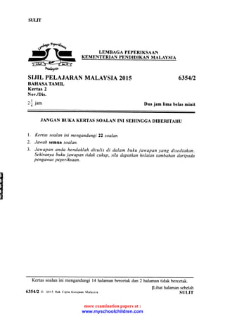I
SULIT
S?-d__-hsf-g--/F--?
LEMBAGA PEPERIKSAAI
KEMENTERIAN PENDIDIKAN MALAYSIA
li4Idytb
SIJIL PELAJARAN MALAYSIA 2015 635412
BAIIASATAMIL
Kertas 2
Nov./Dis:
^tli larn Dua jam lima belas minit
JANGAN BUKA KERTAS SOALAN INI SEHINGGA DIBERITAHU
l. Kertas soalan ini mengandungi 22 soalan.
2. Jawab semta soalan.
3. Jawapan anda hendaklah ditulis di dalam buku jawapan yang disediakan.
sekiranya buku jawapan tidak cukup, sila dapatkan helaian tambahan daripada
pengawas peperiksaan.
Kertas soalan ini mengandungi 14 halaman bercetak dan 2 halaman tidak bercetak.
[Lihat halaman sebelah
635412 a 2015 H.k cipta Kerajsan Mal6ysis SULIT
www.myschoolchildren.com
more examination papers at :
 