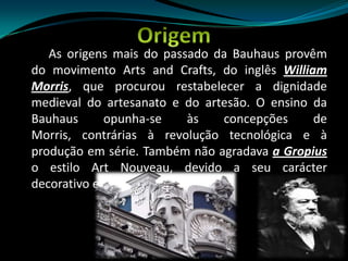 Origem         As origens mais do passado da Bauhaus provêm do movimento Arts and Crafts, do inglês William Morris, que procurou restabelecer a dignidade medieval do artesanato e do artesão. O ensino da Bauhaus opunha-se às concepções de Morris, contrárias à revolução tecnológica e à produção em série. Também não agradava a Gropius o estilo Art Nouveau, devido a seu carácter decorativo e esteticista. 