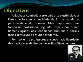 ObjectivosA Bauhaus combatia a arte pela arte e estimulava a livre criação com a finalidade de formar, mudar a personalidade do homem. Mais importante que formar um profissional, segundo Gropius, era formar homens ligados aos fenómenos culturais e sociais mais expressivos do mundo moderno.         Por isso, entre professores e alunos havia liberdade de criação, mas dentro de ideias filosóficas comuns.