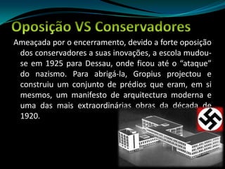 Oposição VS ConservadoresAmeaçada por o encerramento, devido a forte oposição dos conservadores a suas inovações, a escola mudou-se em 1925 para Dessau, onde ficou até o “ataque” do nazismo. Para abrigá-la, Gropius projectou e construiu um conjunto de prédios que eram, em si mesmos, um manifesto de arquitectura moderna e uma das mais extraordinárias obras da década de 1920.