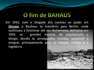 O fim de BAHAUSEm 1932, com a chegada dos nazistas ao poder em Dessau, a Bauhaus se transferiu para Berlim, onde continuou a funcionar até seu fechamento definitivo em 1933. os  grandes mestres da arquitectura e design, devido às perseguições nazistas, passaram a emigrar, principalmente para os Estados Unidos e a Inglaterra.
