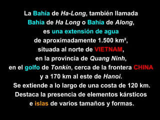 La Bahía de Ha-Long, también llamada
       Bahía de Ha Long o Bahía de Along,
             es una extensión de agua
         de aproximadamente 1.500 km²,
           situada al norte de VIETNAM,
          en la provincia de Quang Ninh,
en el golfo de Tonkín, cerca de la frontera CHINA
            y a 170 km al este de Hanoi.
 Se extiende a lo largo de una costa de 120 km.
  Destaca la presencia de elementos kársticos
       e islas de varios tamaños y formas.
 