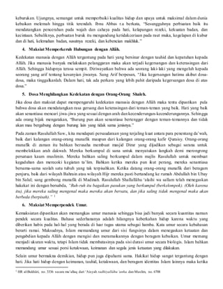 keburukan. Ujungnya, semangat untuk memperbaiki kualitas hidup dan upaya untuk maksimal dalam dunia
kebaikan melemah hingga titik terendah. Ibnu Abbas r.a berkata, “Sesungguhnya perbuatan baik itu
mendatangkan pencerahan pada wajah dan cahaya pada hati, kelapangan rezeki, kekuatan badan, dan
kecintaan. Sebaliknya, perbuatan buruk itu mengandung ketidakceriaan pada raut muka, kegelapan di kubur
dan di hati, kelemahan badan, susutnya rezeki, dan kebencian makhluk.”
4. Maksiat Memperkeruh Hubungan dengan Allâh.
Kedekatan manusia dengan Allâh tergantung pada hati yang bersinar dengan tauhid dan kepatuhan kepada
Allâh. Jika manusia banyak melakukan pelanggaran maka akan terjadi kegersangan dan keterasingan dari
Allâh. Sehingga hidupnya terasa sempit. Diriwayatkan bahwa ada seorang laki-laki yang mengeluh kepada
seorang yang arif tentang kesunyian jiwanya. Sang Arif berpesan, “Jika kegersangan hatimu akibat dosa-
dosa, maka tinggalkanlah. Dalam hati, tak ada perkara yang lebih pahit daripada kegersangan dosa di atas
dosa.”
5. Dosa Menghilangkan Kedekatan dengan Orang-Orang Shaleh.
Jika dosa dan maksiat dapat mempengaruhi kedekatan manusia dengan Allâh maka tentu dipastikan pula
bahwa dosa akan mendatangkan rasa gersang dan keterasingan dari teman-teman yang baik. Hati yang baik
akan senantiasa mencari jiwa-jiwa yang sesuai dengan arah dan kecenderungan-kecenderungannya. Sehingga
ada orang bijak mengatakan, “Burung pun akan senantiasa bertengger dengan teman-temannya dan tidak
akan mau bergabung dengan burung lain yang tidak sama jenisnya.”
Pada zaman Rasulullah Saw., kita mendapati persaudaraan yang terjaling kuat antara para penentang da’wah,
baik dari kalangan orang-orang munafik maupun dari kalangan orang-orang kafir Quraisy. Orang-orang
munafik di zaman itu bahkan berusaha membuat masjid Dirar yang dijadikan sebagai sarana untuk
membelokkan arah dakwah. Mereka berkumpul di sana untuk menyatukan langkah demi merongrong
persatuan kaum muslimin. Mereka bahkan saling berkumpul dalam majlis Rasulullah untuk membuat
kegaduhan dan merecoki kegiatan ta’lim. Bahkan ketika mereka pun ikut perang, mereka senantiasa
bersama-sama seolah satu tubuh yang tak terpisahkan. Ketika datang orang-orang munafik dari beragam
penjuru, baik dari wilayah Bahrain atau wilayah Hijr mereka pasti bertandang ke rumah Abdullah bin Ubay
bin Salul; sang gembong munafik di Madinah. Rasulullah Shallallâhu ‘alaihi wa sallam telah menegaskan
hakekat ini dengan bersabda, “Ruh-ruh itu bagaikan pasukan yang berkumpul (berkelompok). (Oleh karena
itu), jika mereka saling mengenal maka mereka akan bersatu, dan jika saling tidak mengenal maka akan
berbeda (berpisah).” 1
6. Maksiat Memperpendek Umur.
Kemaksiatan dipastikan akan memangkas umur manusia sehingga bisa jadi banyak secara kuantitas namun
pendek secara kualitas. Bahasa sederhananya adalah hilangnya keberkahan hidup karena waktu yang
diberikan habis pada hal-hal yang berada di luar tugas utama sebagai hamba. Kata umur secara kebahasan
berarti ramai. Maksudnya, Islam memandang umur dari sisi fungsinya dalam menegaskan ketaatan dan
pengabdian kepada Allâh dengan mengisi dan meramaikannya dengan beragam kebaikan. Umur memang
menjadi ukuran waktu, tetapi Islam tidak membatasinya pada sisi durasi umur secara biologis. Islam bahkan
memandang umur sesuai porsi ketakwaan, keimanan dan segala jenis ketaatan yang dilakukan.
Selain umur bermakna demikian, hidup pun juga dipahami sama. Hakikat hidup sangat tergantung dengan
hati. Jika hati hidup dengan keimanan, tauhid, ketakwaan, dan beragam identitas Islam lainnya maka ketika
1 HR al-Bukhâri, no. 3336 secara mu’allaq dari ‘Aisyah radhiyallâhu ‘anha. dan Muslim, no. 6708
 