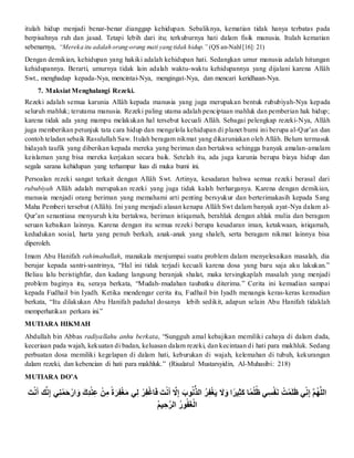 itulah hidup menjadi benar-benar dianggap kehidupan. Sebaliknya, kematian tidak hanya terbatas pada
berpisahnya ruh dan jasad. Tetapi lebih dari itu; terkuburnya hati dalam fisik manusia. Itulah kematian
sebenarnya, “Mereka itu adalah orang-orang mati yang tidak hidup.” (QS an-Nahl[16]: 21)
Dengan demikian, kehidupan yang hakiki adalah kehidupan hati. Sedangkan umur manusia adalah hitungan
kehidupannya. Berarti, umurnya tidak lain adalah waktu-waktu kehidupannya yang dijalani karena Allâh
Swt., menghadap kepada-Nya, mencintai-Nya, mengingat-Nya, dan mencari keridhaan-Nya.
7. Maksiat Menghalangi Rezeki.
Rezeki adalah semua karunia Allâh kepada manusia yang juga merupakan bentuk rububiyah-Nya kepada
seluruh mahluk; terutama manusia. Rezeki paling utama adalah penciptaan mahluk dan pemberian hak hidup;
karena tidak ada yang mampu melakukan hal tersebut kecuali Allâh. Sebagai pelengkap rezeki-Nya, Allâh
juga memberikan petunjuk tata cara hidup dan mengelola kehidupan di planet bumi ini berupa al-Qur’an dan
contoh teladan sebaik Rasulullah Saw. Itulah beragam nikmat yang dikaruniakan oleh Allâh. Belum termasuk
hidayah taufik yang diberikan kepada mereka yang beriman dan bertakwa sehingga banyak amalan-amalam
keislaman yang bisa mereka kerjakan secara baik. Setelah itu, ada juga karunia berupa biaya hidup dan
segala sarana kehidupan yang terhampar luas di muka bumi ini.
Persoalan rezeki sangat terkait dengan Allâh Swt. Artinya, kesadaran bahwa semua rezeki berasal dari
rububiyah Allâh adalah merupakan rezeki yang juga tidak kalah berharganya. Karena dengan demikian,
manusia menjadi orang beriman yang memahami arti penting bersyukur dan berterimakasih kepada Sang
Maha Pemberi tersebut (Allâh). Ini yang menjadi alasan kenapa Allâh Swt dalam banyak ayat-Nya dalam al-
Qur’an senantiasa menyuruh kita bertakwa, beriman istiqamah, berahlak dengan ahlak mulia dan beragam
seruan kebaikan lainnya. Karena dengan itu semua rezeki berupa kesadaran iman, ketakwaan, istiqamah,
kedudukan sosial, harta yang penuh berkah, anak-anak yang shaleh, serta beragam nikmat lainnya bisa
diperoleh.
Imam Abu Hanifah rahimahullah, manakala menjumpai suatu problem dalam menyelesaikan masalah, dia
berujar kepada santri-santrinya, “Hal ini tidak terjadi kecuali karena dosa yang baru saja aku lakukan.”
Beliau lalu beristighfar, dan kadang langsung beranjak shalat, maka tersingkaplah masalah yang menjadi
problem baginya itu, seraya berkata, “Mudah-mudahan taubatku diterima.” Cerita ini kemudian sampai
kepada Fudhail bin Iyadh. Ketika mendengar cerita itu, Fudhail bin Iyadh menangis keras-keras kemudian
berkata, “Itu dilakukan Abu Hanifah padahal dosanya lebih sedikit, adapun selain Abu Hanifah tidaklah
memperhatikan perkara ini.”
MUTIARA HIKMAH
Abdullah bin Abbas radiyallahu anhu berkata, “Sungguh amal kebajikan memiliki cahaya di dalam dada,
keceriaan pada wajah, kekuatan di badan, keluasan dalam rezeki, dan kecintaan di hati para makhluk. Sedang
perbuatan dosa memiliki kegelapan di dalam hati, keburukan di wajah, kelemahan di tubuh, kekurangan
dalam rezeki, dan kebencian di hati para makhluk.” (Risalatul Mustarsyidin, Al-Muhasibi: 218)
MUTIARA DO’A
‫أ‬‫ن‬َ ‫ت‬‫َّن‬‫ن‬َ‫أ‬ ‫ك‬‫َّن‬‫أ‬‫ك‬ِ‫أ‬ ‫ك‬ِ‫ت‬ْ‫ن‬َ‫ت‬ْ‫ر‬ ‫ن‬َ‫أ‬‫ن‬َ‫ك‬‫ِد‬‫أ‬‫ت‬ِ‫ك‬‫ع‬‫أ‬ ‫ت‬‫ن‬‫ك‬‫أم‬ً‫ة‬‫ن‬‫ر‬‫ك‬‫ف‬‫ت‬‫غ‬‫ن‬‫م‬‫أ‬ ‫ك‬‫ل‬‫أ‬ ‫ت‬‫ر‬‫ك‬‫ف‬‫ت‬‫غ‬‫ا‬‫ن‬‫ف‬‫أ‬‫ن‬َ ‫ت‬‫َّن‬‫ن‬َ‫أ‬ ‫ك‬‫َل‬‫ك‬ِ‫أ‬ ‫ن‬‫وب‬ُ‫َّن‬ُّ‫أرلذ‬ُ‫ر‬‫ك‬‫ف‬‫ت‬‫غ‬‫ن‬‫ي‬‫أ‬ ‫ن‬‫َل‬‫ن‬َ‫رأ‬ً‫ر‬‫ي‬‫ك‬‫ث‬‫ن‬‫ك‬‫اأ‬ًْ‫ت‬‫ل‬ُ‫أظ‬ ‫ك‬‫س‬‫ت‬‫ف‬‫ن‬‫َّن‬‫أ‬ َُ ‫ت‬ْ‫ن‬‫ل‬‫ن‬‫ظ‬‫أ‬ ِّ‫ك‬‫َّن‬‫ك‬ِ‫أ‬‫ك‬‫م‬ُ‫ه‬‫ك‬‫ل‬‫رل‬
‫أ‬ُ‫م‬‫ي‬ ‫ك‬َ‫ك‬‫ر‬‫أرل‬ُْ‫و‬ُ‫ف‬‫ن‬‫غ‬‫ت‬‫ل‬‫ر‬
 