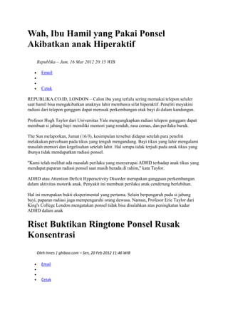 Wah, Ibu Hamil yang Pakai Ponsel
Akibatkan anak Hiperaktif
Republika – Jum, 16 Mar 2012 20:15 WIB
Email

Cetak
REPUBLIKA.CO.ID, LONDON – Calon ibu yang terlalu sering memakai telepon seluler
saat hamil bisa mengakibatkan anaknya lahir membawa sifat hiperaktif. Peneliti meyakini
radiasi dari telepon genggam dapat merusak perkembangan otak bayi di dalam kandungan.
Profesor Hugh Taylor dari Universitas Yale mengungkapkan radiasi telepon genggam dapat
membuat si jabang bayi memiliki memori yang rendah, rasa cemas, dan perilaku buruk.
The Sun melaporkan, Jumat (16/3), kesimpulan tersebut didapat setelah para peneliti
melakukan percobaan pada tikus yang tengah mengandung. Bayi tikus yang lahir mengalami
masalah memori dan kegelisahan setelah lahir. Hal serupa tidak terjadi pada anak tikus yang
ibunya tidak mendapatkan radiasi ponsel.
"Kami telah melihat ada masalah perilaku yang menyerupai ADHD terhadap anak tikus yang
mendapat paparan radiasi ponsel saat masih berada di rahim," kata Taylor.
ADHD atau Attention Deficit Hyperactivity Disorder merupakan gangguan perkembangan
dalam aktivitas motorik anak. Penyakit ini membuat perilaku anak cenderung berlebihan.
Hal ini merupakan bukti eksperimental yang pertama. Selain berpengaruh pada si jabang
bayi, paparan radiasi juga mempengaruhi orang dewasa. Namun, Profesor Eric Taylor dari
King's College London mengatakan ponsel tidak bisa disalahkan atas peningkatan kadar
ADHD dalam anak

Riset Buktikan Ringtone Ponsel Rusak
Konsentrasi
Oleh Innes | ghiboo.com – Sen, 20 Feb 2012 11:46 WIB
Email

Cetak

 