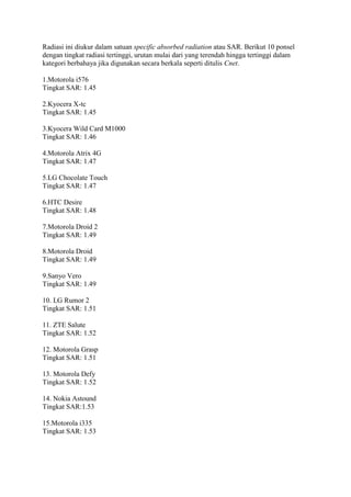 Radiasi ini diukur dalam satuan specific absorbed radiation atau SAR. Berikut 10 ponsel
dengan tingkat radiasi tertinggi, urutan mulai dari yang terendah hingga tertinggi dalam
kategori berbahaya jika digunakan secara berkala seperti ditulis Cnet.
1.Motorola i576
Tingkat SAR: 1.45
2.Kyocera X-tc
Tingkat SAR: 1.45
3.Kyocera Wild Card M1000
Tingkat SAR: 1.46
4.Motorola Atrix 4G
Tingkat SAR: 1.47
5.LG Chocolate Touch
Tingkat SAR: 1.47
6.HTC Desire
Tingkat SAR: 1.48
7.Motorola Droid 2
Tingkat SAR: 1.49
8.Motorola Droid
Tingkat SAR: 1.49
9.Sanyo Vero
Tingkat SAR: 1.49
10. LG Rumor 2
Tingkat SAR: 1.51
11. ZTE Salute
Tingkat SAR: 1.52
12. Motorola Grasp
Tingkat SAR: 1.51
13. Motorola Defy
Tingkat SAR: 1.52
14. Nokia Astound
Tingkat SAR:1.53
15.Motorola i335
Tingkat SAR: 1.53

 