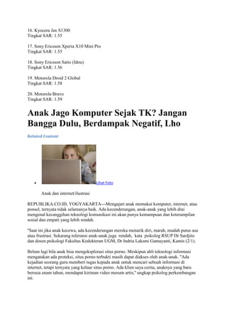 16. Kyocera Jax S1300
Tingkat SAR: 1.55
17. Sony Ericsson Xperia X10 Mini Pro
Tingkat SAR: 1.55
18. Sony Ericsson Satio (Idou)
Tingkat SAR: 1.56
19. Motorola Droid 2 Global
Tingkat SAR: 1.58
20. Motorola Bravo
Tingkat SAR: 1.59

Anak Jago Komputer Sejak TK? Jangan
Bangga Dulu, Berdampak Negatif, Lho
Related Content

Lihat Foto

Anak dan internet/ilustrasi
REPUBLIKA.CO.ID, YOGYAKARTA---Mengajari anak memakai komputer, internet, atau
ponsel, ternyata tidak selamanya baik. Ada kecenderungan, anak-anak yang lebih dini
mengenal kecanggihan teknologi komunikasi ini akan punya kemampuan dan keterampilan
sosial dan empati yang lebih rendah.
''Saat ini jika anak kecewa, ada kecenderungan mereka menarik diri, marah, mudah putus asa
atau frustrasi. Sekarang toleransi anak-anak juga rendah, kata psikolog RSUP Dr Sardjito
dan dosen psikologi Fakultas Kedokteran UGM, Dr Indria Laksmi Gamayanti, Kamis (2/1).
Belum lagi bila anak bisa mengeksplorasi situs porno. Meskipun ahli teknologi informasi
mengatakan ada proteksi, situs porno terbukti masih dapat diakses oleh anak-anak. ''Ada
kejadian seorang guru memberi tugas kepada anak untuk mencari sebuah informasi di
internet, tetapi ternyata yang keluar situs porno. Ada klien saya cerita, anaknya yang baru
berusia enam tahun, mendapat kiriman video mesum artis,'' ungkap psikolog perkembangan
ini.

 