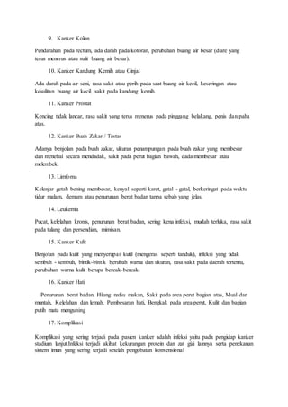 9. Kanker Kolon 
Pendarahan pada rectum, ada darah pada kotoran, perubahan buang air besar (diare yang 
terus menerus atau sulit buang air besar). 
10. Kanker Kandung Kemih atau Ginjal 
Ada darah pada air seni, rasa sakit atau perih pada saat buang air kecil, keseringan atau 
kesulitan buang air kecil, sakit pada kandung kemih. 
11. Kanker Prostat 
Kencing tidak lancar, rasa sakit yang terus menerus pada pinggang belakang, penis dan paha 
atas. 
12. Kanker Buah Zakar / Testas 
Adanya benjolan pada buah zakar, ukuran penampungan pada buah zakar yang membesar 
dan menebal secara mendadak, sakit pada perut bagian bawah, dada membesar atau 
melembek. 
13. Limfoma 
Kelenjar getah bening membesar, kenyal seperti karet, gatal - gatal, berkeringat pada waktu 
tidur malam, demam atau penurunan berat badan tanpa sebab yang jelas. 
14. Leukemia 
Pucat, kelelahan kronis, penurunan berat badan, sering kena infeksi, mudah terluka, rasa sakit 
pada tulang dan persendian, mimisan. 
15. Kanker Kulit 
Benjolan pada kulit yang menyerupai kutil (mengeras seperti tanduk), infeksi yang tidak 
sembuh - sembuh, bintik-bintik berubah warna dan ukuran, rasa sakit pada daerah tertentu, 
perubahan warna kulit berupa bercak-bercak. 
16. Kanker Hati 
Penurunan berat badan, Hilang nafsu makan, Sakit pada area perut bagian atas, Mual dan 
muntah, Kelelahan dan lemah, Pembesaran hati, Bengkak pada area perut, Kulit dan bagian 
putih mata menguning 
17. Komplikasi 
Komplikasi yang sering terjadi pada pasien kanker adalah infeksi yaitu pada pengidap kanker 
stadium lanjut.Infeksi terjadi akibat kekurangan protein dan zat gizi lainnya serta penekanan 
sistem imun yang sering terjadi setelah pengobatan konvensional 
 