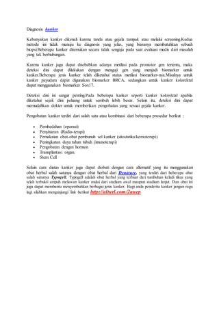 Diagnosis kanker 
Kebanyakan kanker dikenali karena tanda atau gejala tampak atau melalui screening.Kedua 
metode ini tidak menuju ke diagnosis yang jelas, yang biasanya membutuhkan sebuah 
biopsi.Beberapa kanker ditemukan secara tidak sengaja pada saat evaluasi medis dari masalah 
yang tak berhubungan. 
Karena kanker juga dapat disebabkan adanya metilasi pada promotor gen tertentu, maka 
deteksi dini dapat dilakukan dengan menguji gen yang menjadi biomarker untuk 
kanker.Beberapa jenis kanker telah diketahui status metilasi biomarker-nya.Misalnya untuk 
kanker payudara dapat digunakan biomarker BRCA, sedangkan untuk kanker kolorektal 
dapat menggunakan biomarker Sox17. 
Deteksi dini ini sangat penting.Pada beberapa kanker seperti kanker kolorektal apabila 
diketahui sejak dini peluang untuk sembuh lebih besar. Selain itu, deteksi dini dapat 
memudahkan dokter untuk memberikan pengobatan yang sesuai gejala kanker. 
Pengobatan kanker terdiri dari salah satu atau kombinasi dari beberapa prosedur berikut : 
 Pembedahan (operasi) 
 Penyinaran (Radio-terapi) 
 Pemakaian obat-obat pembunuh sel kanker (sitostatika/kemoterapi) 
 Peningkatan daya tahan tubuh (imunoterapi) 
 Pengobatan dengan hormon 
 Transplantasi organ. 
 Stem Cell 
Selain cara diatas kanker juga dapat diobati dengan cara alternatif yang itu menggunakan 
obat herbal salah satunya dengan obat herbal dari Denature, yang terdiri dari beberapa obat 
salah satunya Typogell. Typogell adalah obat herbal yang terbuat dari tumbuhan keladi tikus yang 
telah terbukti ampuh melawan kanker mulai dari stadium awal maupun stadium lanjut. Dan obat ini 
juga dapat membantu menyembuhkan berbagai jenis kanker. Bagi anda penderita kanker jangan ragu 
lagi silahkan mengunjungi link berikut http://alturl.com/2auep 

