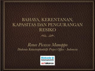 BAHAYA, KERENTANAN,
KAPASITAS DAN PENGURANGAN
           RESIKO


         Renee Picasso Manoppo
 Diakonie Katastrophenhilfe Project Ofﬁce - Indonesia
 
